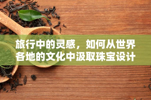 旅行中的灵感，如何从世界各地的文化中汲取珠宝设计的灵感？