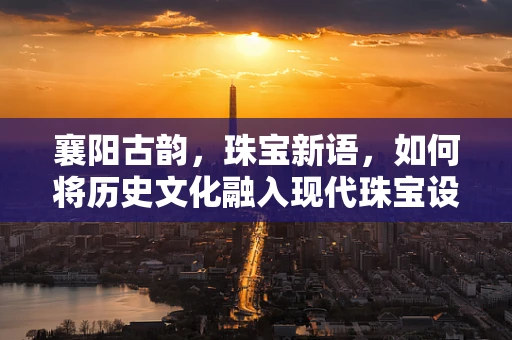 襄阳古韵，珠宝新语，如何将历史文化融入现代珠宝设计？