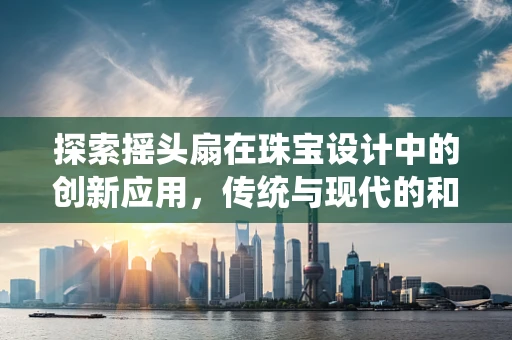 探索摇头扇在珠宝设计中的创新应用，传统与现代的和谐共舞？