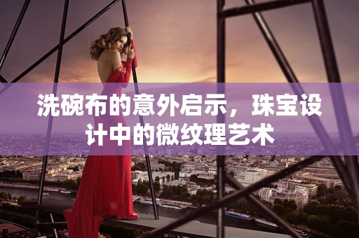 洗碗布的意外启示，珠宝设计中的微纹理艺术