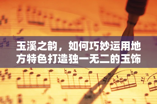 玉溪之韵，如何巧妙运用地方特色打造独一无二的玉饰？