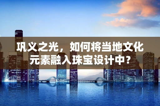 巩义之光，如何将当地文化元素融入珠宝设计中？