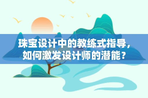 珠宝设计中的教练式指导，如何激发设计师的潜能？