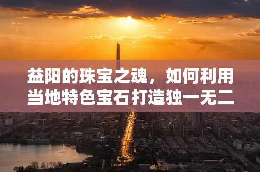 益阳的珠宝之魂，如何利用当地特色宝石打造独一无二的设计？