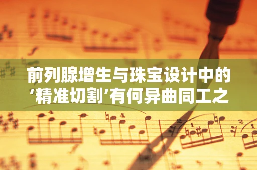 前列腺增生与珠宝设计中的‘精准切割’有何异曲同工之处？
