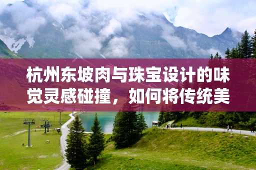 杭州东坡肉与珠宝设计的味觉灵感碰撞，如何将传统美食的精髓融入现代珠宝创作？