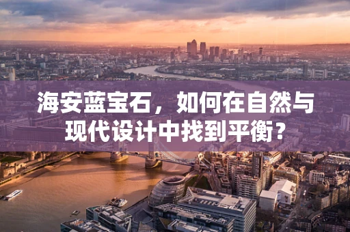 海安蓝宝石，如何在自然与现代设计中找到平衡？