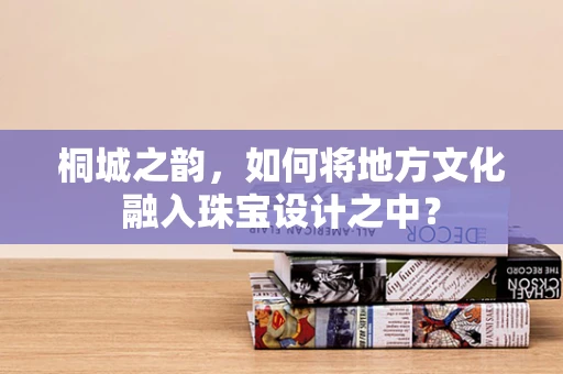 桐城之韵，如何将地方文化融入珠宝设计之中？
