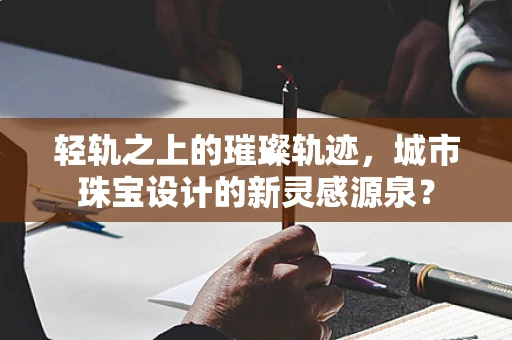 轻轨之上的璀璨轨迹，城市珠宝设计的新灵感源泉？