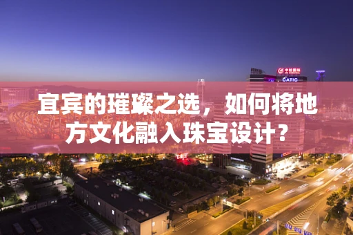 宜宾的璀璨之选，如何将地方文化融入珠宝设计？