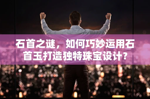 石首之谜，如何巧妙运用石首玉打造独特珠宝设计？