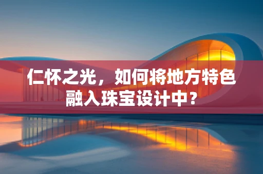 仁怀之光，如何将地方特色融入珠宝设计中？