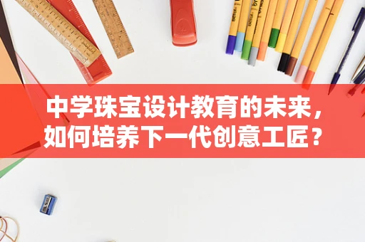 中学珠宝设计教育的未来，如何培养下一代创意工匠？