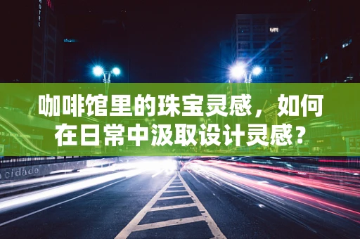 咖啡馆里的珠宝灵感，如何在日常中汲取设计灵感？
