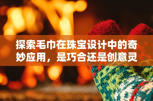 探索毛巾在珠宝设计中的奇妙应用，是巧合还是创意灵感？