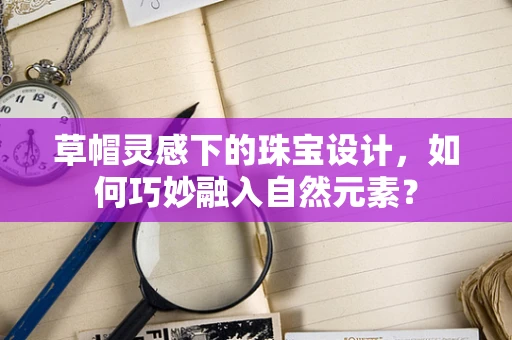 草帽灵感下的珠宝设计，如何巧妙融入自然元素？