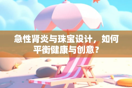 急性肾炎与珠宝设计，如何平衡健康与创意？