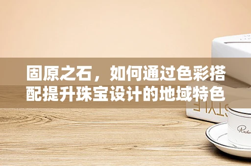 固原之石，如何通过色彩搭配提升珠宝设计的地域特色？