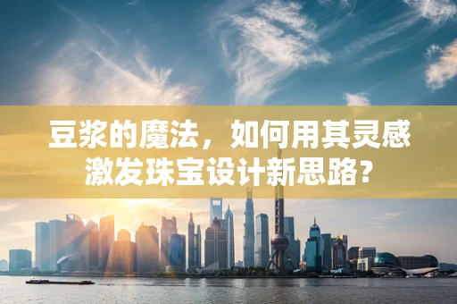 豆浆的魔法，如何用其灵感激发珠宝设计新思路？