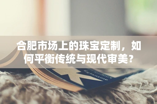 合肥市场上的珠宝定制，如何平衡传统与现代审美？