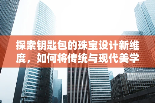 探索钥匙包的珠宝设计新维度，如何将传统与现代美学融合？