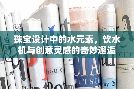 珠宝设计中的水元素，饮水机与创意灵感的奇妙邂逅