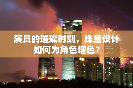 演员的璀璨时刻，珠宝设计如何为角色增色？