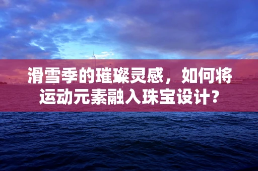 滑雪季的璀璨灵感，如何将运动元素融入珠宝设计？