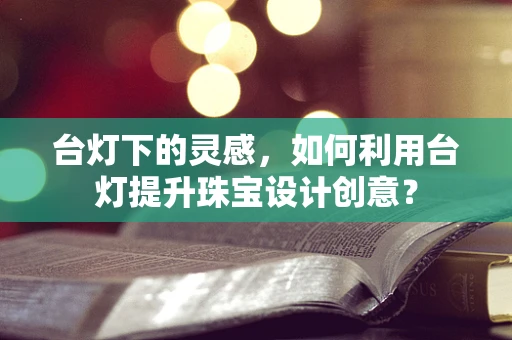 台灯下的灵感，如何利用台灯提升珠宝设计创意？
