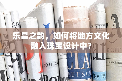 乐昌之韵，如何将地方文化融入珠宝设计中？
