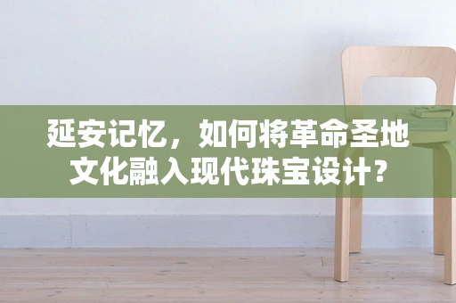 延安记忆，如何将革命圣地文化融入现代珠宝设计？