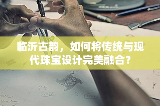 临沂古韵，如何将传统与现代珠宝设计完美融合？