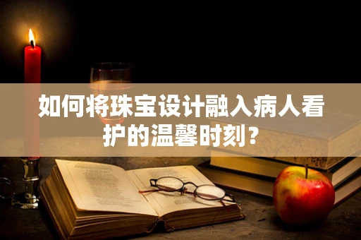 如何将珠宝设计融入病人看护的温馨时刻？