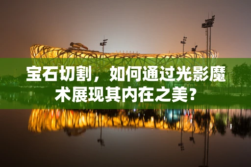 宝石切割，如何通过光影魔术展现其内在之美？