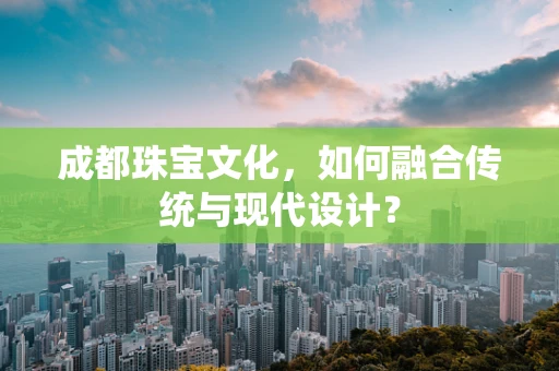 成都珠宝文化，如何融合传统与现代设计？