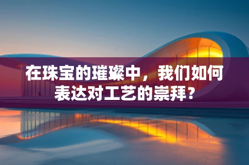 在珠宝的璀璨中，我们如何表达对工艺的崇拜？