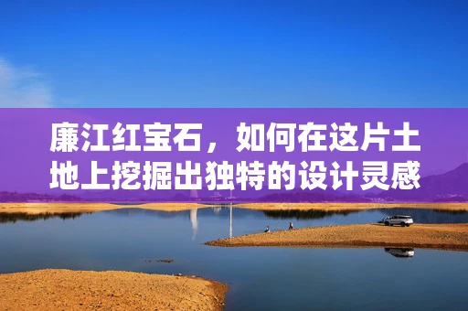 廉江红宝石，如何在这片土地上挖掘出独特的设计灵感？