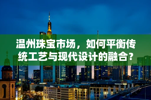 温州珠宝市场，如何平衡传统工艺与现代设计的融合？