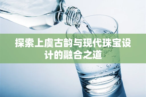 探索上虞古韵与现代珠宝设计的融合之道