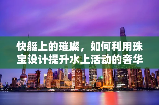 快艇上的璀璨，如何利用珠宝设计提升水上活动的奢华体验？
