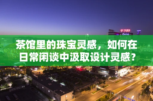 茶馆里的珠宝灵感，如何在日常闲谈中汲取设计灵感？
