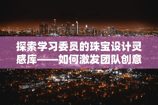 探索学习委员的珠宝设计灵感库——如何激发团队创意与协作？