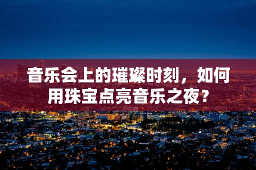 音乐会上的璀璨时刻，如何用珠宝点亮音乐之夜？
