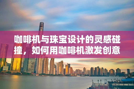 咖啡机与珠宝设计的灵感碰撞，如何用咖啡机激发创意火花？
