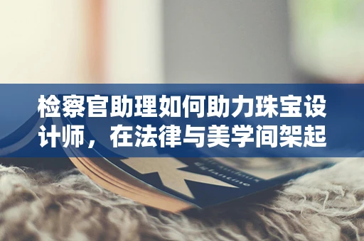 检察官助理如何助力珠宝设计师，在法律与美学间架起桥梁