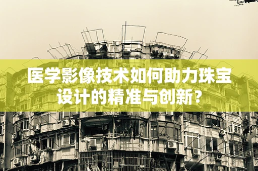 医学影像技术如何助力珠宝设计的精准与创新？