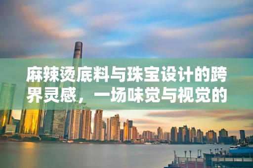 麻辣烫底料与珠宝设计的跨界灵感，一场味觉与视觉的碰撞