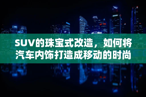 SUV的珠宝式改造，如何将汽车内饰打造成移动的时尚殿堂？