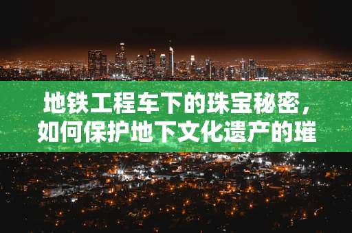 地铁工程车下的珠宝秘密，如何保护地下文化遗产的璀璨？