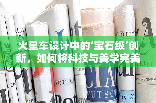 火星车设计中的‘宝石级’创新，如何将科技与美学完美融合？